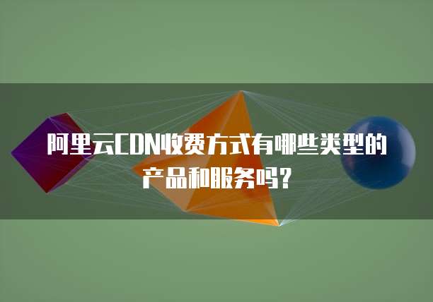阿里云CDN收费方式有哪些类型的产品和服务吗?