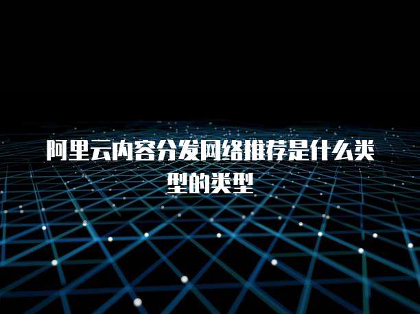 阿里云内容分发网络推荐是什么类型的类型