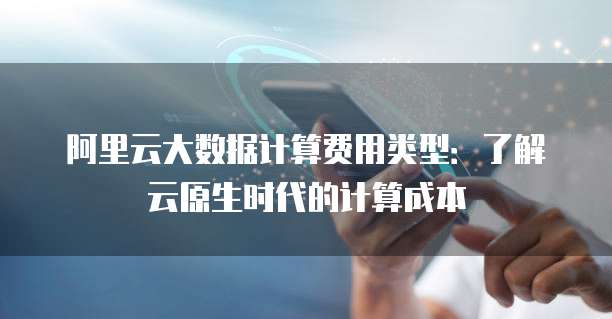 阿里云大数据计算费用类型:了解云原生时代的计算成本