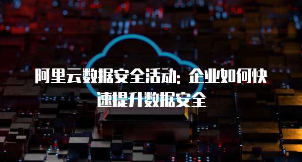 阿里云数据安全活动: 企业如何快速提升数据安全