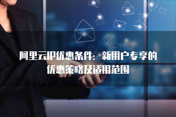 阿里云IP优惠条件：新用户专享的优惠策略及适用范围