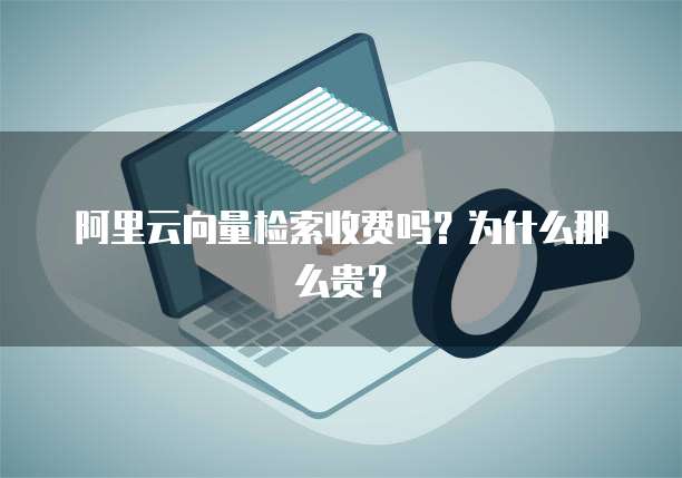 阿里云向量检索收费吗?为什么那么贵?