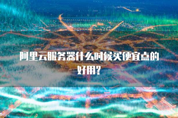 阿里云服务器什么时候买便宜点的好用?