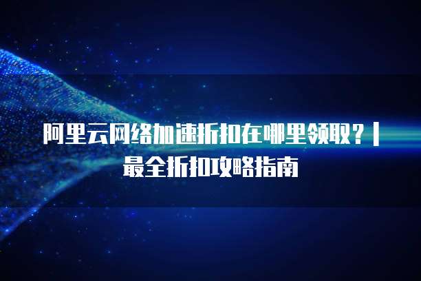 阿里云网络加速折扣在哪里领取?| 最全折扣攻略指南