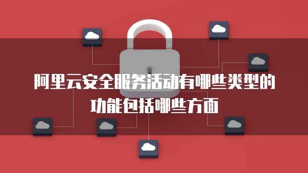 阿里云安全服务活动有哪些类型的功能包括哪些方面
