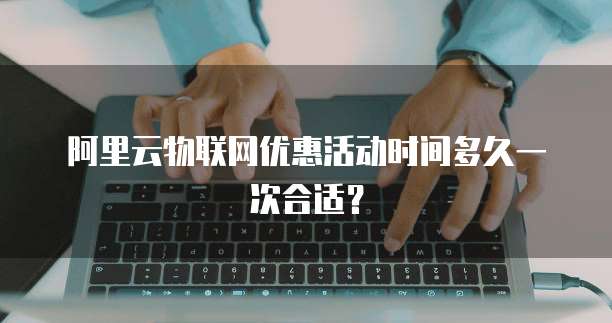 阿里云物联网优惠活动时间多久一次合适?