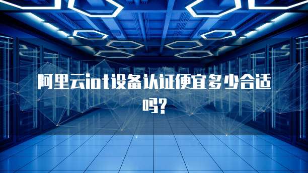 阿里云iot设备认证便宜多少合适吗?