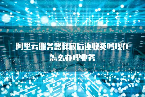 阿里云服务器释放后还收费吗现在怎么办理业务