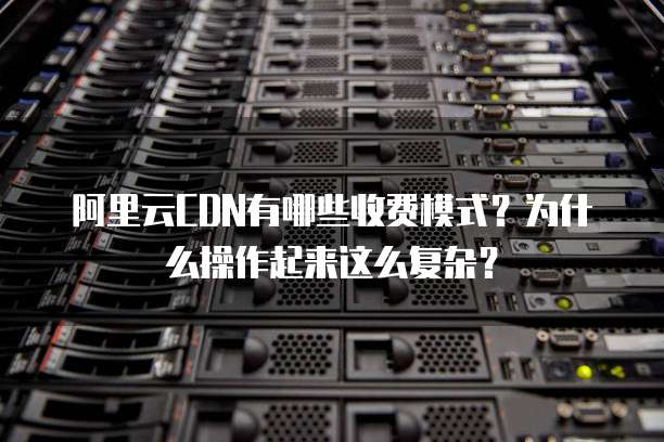 阿里云CDN有哪些收费模式?为什么操作起来这么复杂?