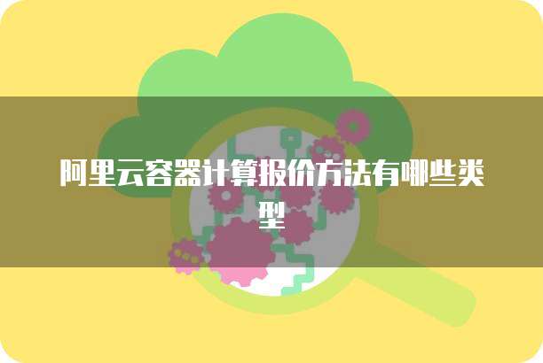 阿里云容器计算报价方法有哪些类型
