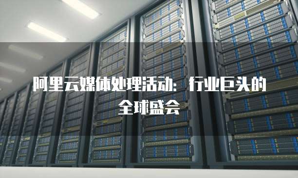 阿里云媒体处理活动:行业巨头的全球盛会