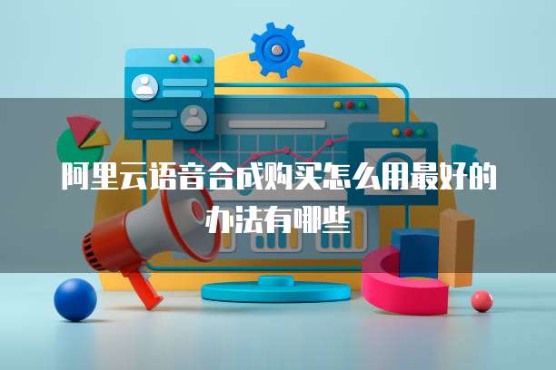 阿里云语音合成购买怎么用最好的办法有哪些