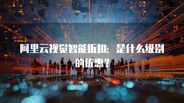 阿里云视觉智能折扣:是什么级别的优惠?