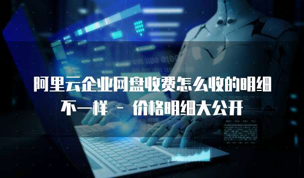 阿里云企业网盘收费怎么收的明细不一样 - 价格明细大公开