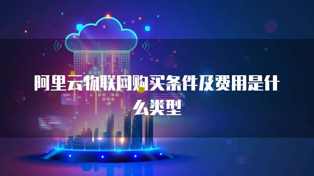 阿里云物联网购买条件及费用是什么类型