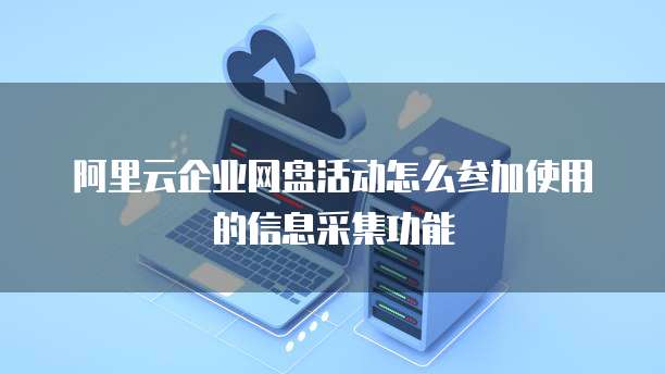 阿里云企业网盘活动怎么参加使用的信息采集功能