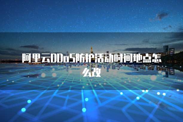 阿里云DDoS防护活动时间地点怎么改