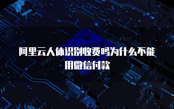 阿里云人体识别收费吗为什么不能用微信付款