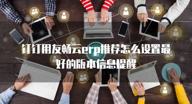 钉钉用友畅云erp推荐怎么设置最好的版本信息提醒