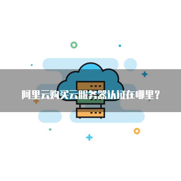 阿里云购买云服务器认证在哪里?