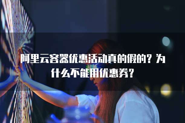 阿里云容器优惠活动真的假的?为什么不能用优惠券?