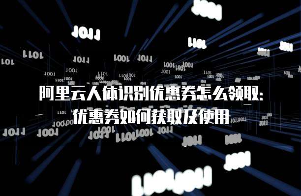 阿里云人体识别优惠券怎么领取:优惠券如何获取及使用