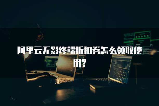 阿里云无影终端折扣券怎么领取使用?