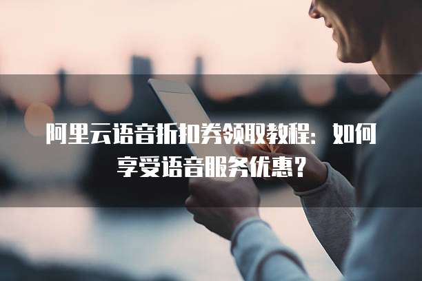 阿里云语音折扣券领取教程:如何享受语音服务优惠?