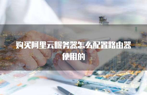 购买阿里云服务器怎么配置路由器使用的