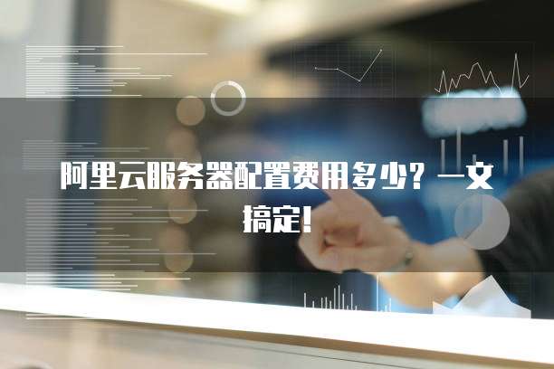 阿里云服务器配置费用多少?一文搞定!
