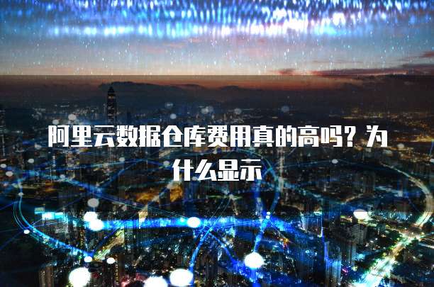 阿里云数据仓库费用真的高吗?为什么显示