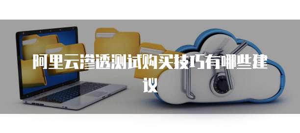阿里云渗透测试购买技巧有哪些建议