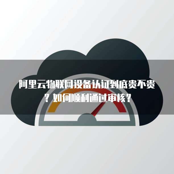 阿里云物联网设备认证到底贵不贵?如何顺利通过审核?