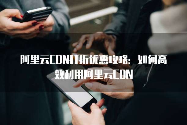 阿里云CDN打折优惠攻略:如何高效利用阿里云CDN