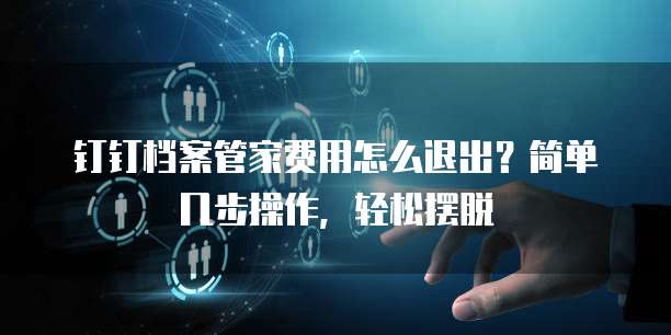 钉钉档案管家费用怎么退出?简单几步操作,轻松摆脱