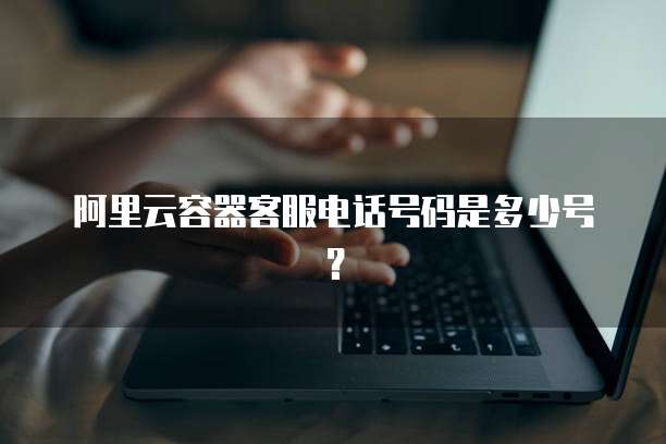 阿里云容器客服电话号码是多少号?