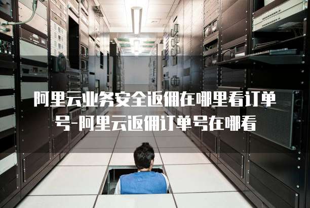 阿里云业务安全返佣在哪里看订单号-阿里云返佣订单号在哪看