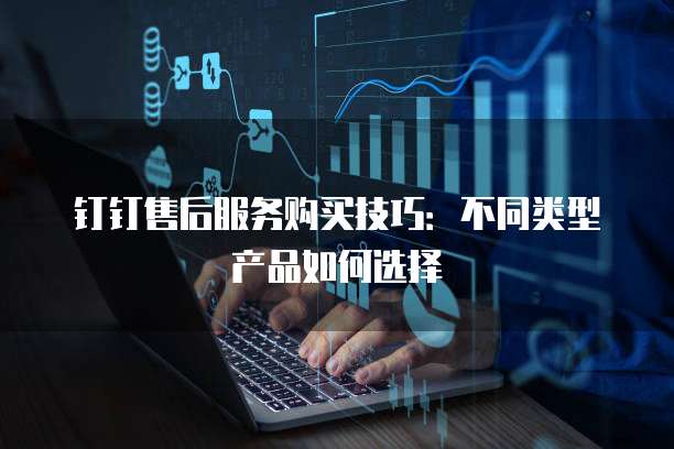钉钉售后服务购买技巧:不同类型产品如何选择