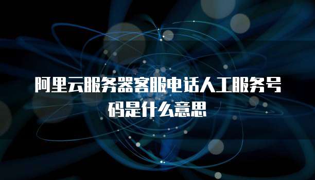 阿里云服务器客服电话人工服务号码是什么意思