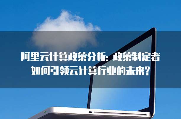 阿里云计算政策分析: 政策制定者如何引领云计算行业的未来?