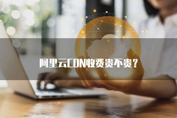 阿里云CDN收费贵不贵？