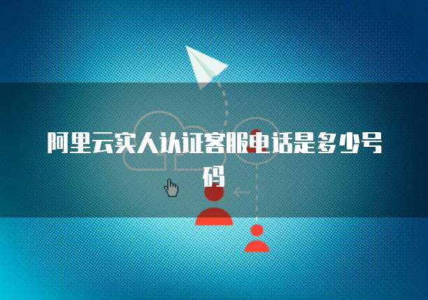 阿里云实人认证客服电话是多少号码