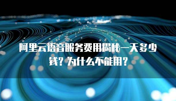 阿里云语音服务费用揭秘一天多少钱?为什么不能用?
