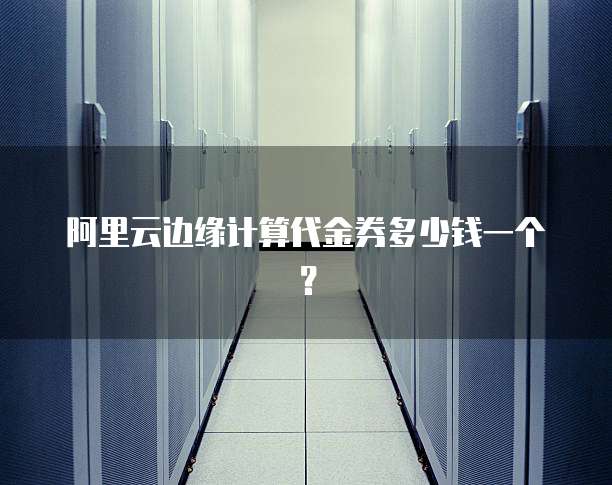 阿里云边缘计算代金券多少钱一个？