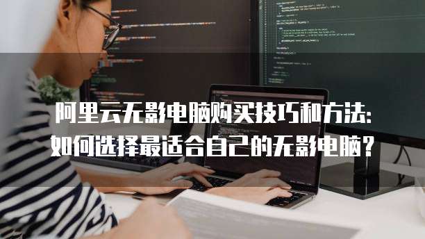 阿里云无影电脑购买技巧和方法:如何选择最适合自己的无影电脑?