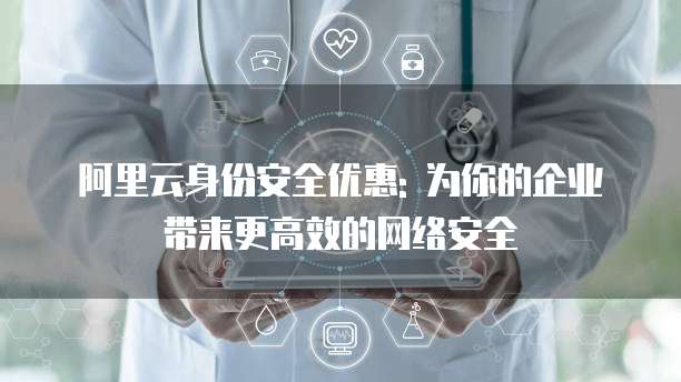 阿里云身份安全优惠: 为你的企业带来更高效的网络安全