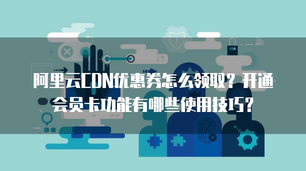 阿里云CDN优惠券怎么领取?开通会员卡功能有哪些使用技巧?