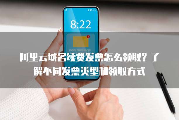 阿里云域名续费发票怎么领取?了解不同发票类型和领取方式