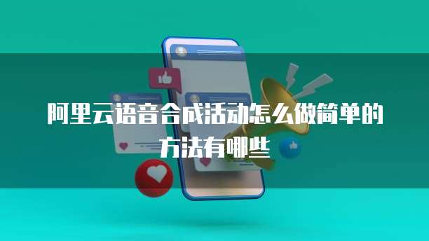 阿里云语音合成活动怎么做简单的方法有哪些