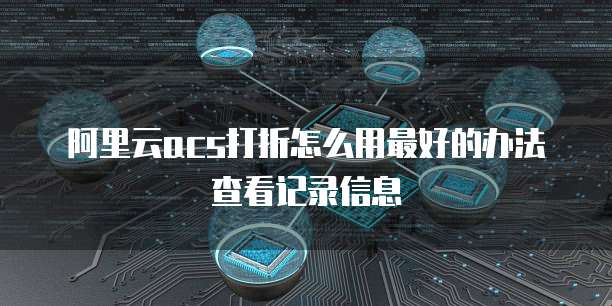 阿里云acs打折怎么用最好的办法查看记录信息